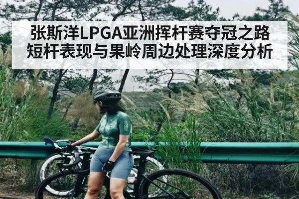 张斯洋LPGA亚洲挥杆赛夺冠之路短杆表现与果岭周边处理深度分析